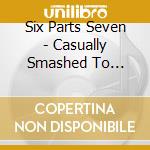Six Parts Seven - Casually Smashed To Pieces cd