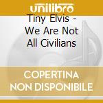Tiny Elvis - We Are Not All Civilians cd musicale di Tiny Elvis