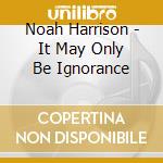 Noah Harrison - It May Only Be Ignorance cd musicale di Noah Harrison