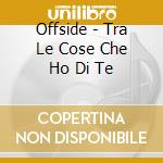 Offside - Tra Le Cose Che Ho Di Te cd musicale di OFFSIDE
