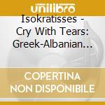 Isokratisses - Cry With Tears: Greek-Albanian Songs Of Many Voice cd