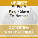 Fit For A King - Slave To Nothing cd musicale di Fit For A King
