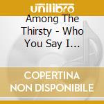 Among The Thirsty - Who You Say I Am cd musicale di Among The Thirsty