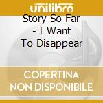 Story So Far - I Want To Disappear cd musicale