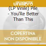 (LP Vinile) Pile - You'Re Better Than This vinile