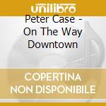 Peter Case - On The Way Downtown cd musicale di Peter Case