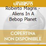 Roberto Magris - Aliens In A Bebop Planet cd musicale di Roberto Magris