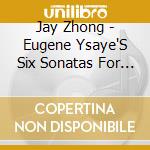 Jay Zhong - Eugene Ysaye'S Six Sonatas For Violin Solo cd musicale di Jay Zhong