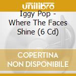Iggy Pop - Where The Faces Shine (6 Cd) cd musicale di IGGY POP