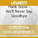 Hank Snow - We'll Never Say Goodbye cd musicale di Hank Snow