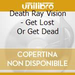 Death Ray Vision - Get Lost Or Get Dead cd musicale di Death Ray Vision