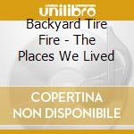 Backyard Tire Fire - The Places We Lived cd musicale di BACKYARD TIRE FIRE