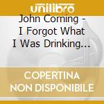 John Corning - I Forgot What I Was Drinking To Forget cd