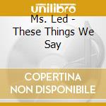 Ms. Led - These Things We Say cd