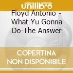 Floyd Antonio - What Yu Gonna Do-The Answer cd musicale di Floyd Antonio