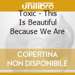 Toxic - This Is Beautiful Because We Are cd musicale di Toxic