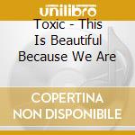 Toxic - This Is Beautiful Because We Are cd