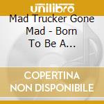Mad Trucker Gone Mad - Born To Be A Trucker cd musicale di Mad Trucker Gone Mad