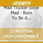 Mad Trucker Gone Mad - Born To Be A Trucker