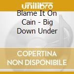 Blame It On Cain - Big Down Under cd musicale di Blame It On Cain