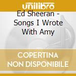 Ed Sheeran - Songs I Wrote With Amy cd musicale di Ed Sheeran