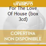 For The Love Of House (box 3cd) cd musicale di ARTISTI VARI