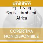 Fj - Living Souls - Ambient Africa cd musicale di Fj