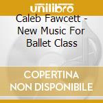 Caleb Fawcett - New Music For Ballet Class cd musicale di Caleb Fawcett