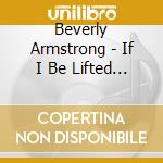 Beverly Armstrong - If I Be Lifted Up cd musicale di Beverly Armstrong
