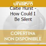Caitie Hurst - How Could I Be Silent cd musicale di Caitie Hurst