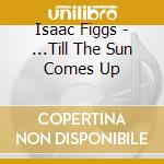 Isaac Figgs - ...Till The Sun Comes Up cd musicale di Isaac Figgs