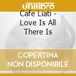 Cafe Liati - Love Is All There Is cd musicale di Cafe Liati