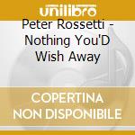 Peter Rossetti - Nothing You'D Wish Away cd musicale di Peter Rossetti