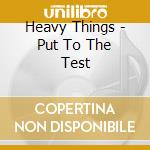 Heavy Things - Put To The Test cd