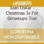 Juan Oskar - Christmas Is For Grownups Too cd musicale di Juan Oskar