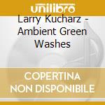 Larry Kucharz - Ambient Green Washes cd musicale di Larry Kucharz