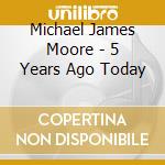 Michael James Moore - 5 Years Ago Today cd musicale di Michael James Moore