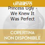 Princess Ugly - We Knew It Was Perfect cd musicale di Princess Ugly