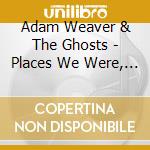Adam Weaver & The Ghosts - Places We Were, Places We'Re Not cd