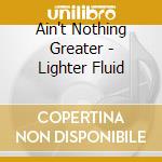 Ain't Nothing Greater - Lighter Fluid cd musicale di Ain't Nothing Greater
