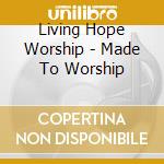 Living Hope Worship - Made To Worship cd