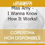 Miss Amy - I Wanna Know How It Works! cd musicale di Miss Amy