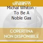 Michal Whiton - To Be A Noble Gas cd musicale di Michal Whiton