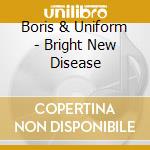 Boris & Uniform - Bright New Disease cd musicale
