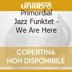Primordial Jazz Funktet - We Are Here cd musicale di Primordial Jazz Funktet