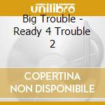 Big Trouble - Ready 4 Trouble 2 cd