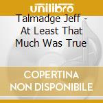 Talmadge Jeff - At Least That Much Was True cd musicale di Talmadge Jeff
