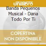 Banda Pequenos Musical - Daria Todo Por Ti cd musicale di Banda Pequenos Musical