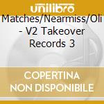 Matches/Nearmiss/Oli - V2 Takeover Records 3 cd