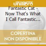 Fantastic Cat - Now That's What I Call Fantastic Cat cd musicale